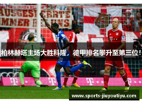 柏林赫塔主场大胜科隆，德甲排名攀升至第三位！