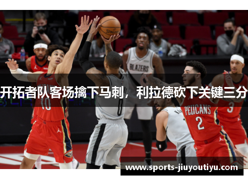开拓者队客场擒下马刺，利拉德砍下关键三分
